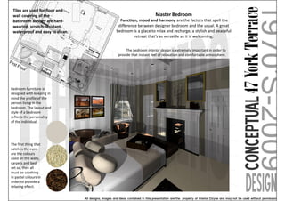 Tiles are used for floor and
 wall covering of the                                    Master Bedroom
 bathroom as they are hard-        Function, mood and harmony are the factors that spell the
 wearing, scratch-resistant,      difference between designer bedroom and the usual. A great
 waterproof and easy to clean.   bedroom is a place to relax and recharge, a stylish and peaceful
                                           retreat that’s as versatile as it is welcoming.


                                       The bedroom interior design is extremely important in order to
                                  provide that instant feel of relaxation and comfortable atmosphere.




Bedroom Furniture is
designed with keeping in
mind the profile of the
person living in the
bedroom. The layout and
style of a bedroom
reflects the personality
of the individual.




The first thing that
catches the eyes
are the colours
used on the walls,
carpets and bed
set so, they all
must be soothing
in pastel colours in
order to provide a
relaxing effect.
 