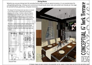 Dining Room
Whether you use your dining room for everyday family meals, or only on special occasions, it is an essential place for
unforgettable gatherings. A dining room environment should exude classic style and comfort and literally set the stage
for wonderful food, good times, and great memories.

 The design for the dining room was done so around
 a main feature which is depicted by the beams
 placed on the ceiling. It creates a dynamic feature
 enclosing or separating the open space which in a
 sense creates boundaries without compromising
 the space. In addition the planked wood ceiling and
 old stylish furniture beckons you to spend time in
 this space.

  The room mainly lacked sufficient lighting and this
 was resolved in manipulating the space through
 colour, texture, pendant lighting which serves as a
 focal point as well as mirrors which have been put
 in place.
 