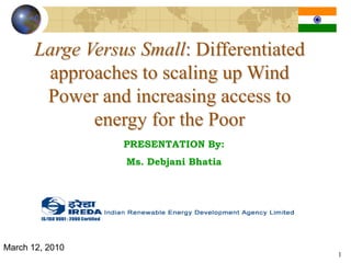 Large Versus Small: Differentiated
        approaches to scaling up Wind
        Power and increasing access to
              energy for the Poor
                  PRESENTATION By:
                  Ms. Debjani Bhatia




March 12, 2010
                                            1
 