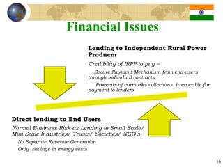 Financial Issues
                             Lending to Independent Rural Power
                             Producer
                             Credibility of IRPP to pay –
                                Secure Payment Mechanism from end-users
                             through individual contracts
                                Proceeds of earmarks collections: irrevocable for
                             payment to lenders




Direct lending to End Users
Normal Business Risk as Lending to Small Scale/
Mini Scale Industries/ Trusts/ Societies/ NGO’s-
  No Separate Revenue Generation
  Only savings in energy costs

                                                                                    16
 