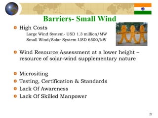 Barriers- Small Wind
High Costs
  Large Wind System- USD 1.3 million/MW
  Small Wind/Solar System-USD 6500/kW


Wind Resource Assessment at a lower height –
resource of solar-wind supplementary nature

Micrositing
Testing, Certification & Standards
Lack Of Awareness
Lack Of Skilled Manpower


                                               21
 