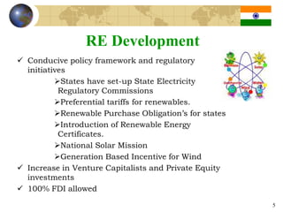 RE Development
 Conducive policy framework and regulatory
  initiatives
          States have set-up State Electricity
           Regulatory Commissions
          Preferential tariffs for renewables.
          Renewable Purchase Obligation’s for states
          Introduction of Renewable Energy
           Certificates.
          National Solar Mission
          Generation Based Incentive for Wind
 Increase in Venture Capitalists and Private Equity
  investments
 100% FDI allowed
                                                        5
 