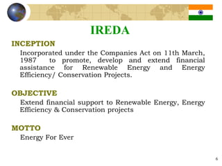 IREDA
INCEPTION
 Incorporated under the Companies Act on 11th March,
 1987     to promote, develop and extend financial
 assistance for Renewable Energy and Energy
 Efficiency/ Conservation Projects.

OBJECTIVE
 Extend financial support to Renewable Energy, Energy
 Efficiency & Conservation projects

MOTTO
 Energy For Ever


                                                        6
 