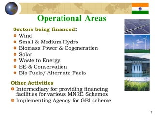 Operational Areas
Sectors being financed:
  Wind
  Small & Medium Hydro
  Biomass Power & Cogeneration
  Solar
  Waste to Energy
  EE & Conservation
  Bio Fuels/ Alternate Fuels
Other Activities
  Intermediary for providing financing
  facilities for various MNRE Schemes
  Implementing Agency for GBI scheme

                                         7
 