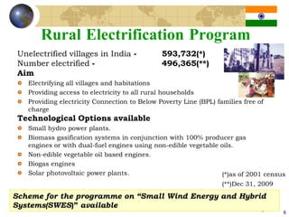 Rural Electrification Program
 Unelectrified villages in India -             593,732(*)
 Number electrified -                          496,365(**)
 Aim
    Electrifying all villages and habitations
    Providing access to electricity to all rural households
    Providing electricity Connection to Below Poverty Line (BPL) families free of
    charge
 Technological Options available
    Small hydro power plants.
    Biomass gasification systems in conjunction with 100% producer gas
    engines or with dual-fuel engines using non-edible vegetable oils.
    Non-edible vegetable oil based engines.
    Biogas engines
    Solar photovoltaic power plants.                             (*)as of 2001 census
                                                                   (**)Dec 31, 2009
Scheme for the programme on “Small Wind Energy and Hybrid
Systems(SWES)” available
                                                                                8     8
 