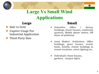 Large Vs Small Wind
                Applications
         Large                       Small
Sale to Grid             Industries:     Office /     factory
                         buildings, Guest houses, residential
Captive Usage For
                         quarters, Mobile phone towers, Off
Industrial Application   shore oil platforms
Third Party Sale
                         Local Bodies/ Institutions: Office
                         buildings, guest houses, tourist
                         home, hostels, remote buildings in
                         remote locations, street lighting etc.

                         Individuals: Farm houses,
                         gardens, campus lights




                                                                  9
 