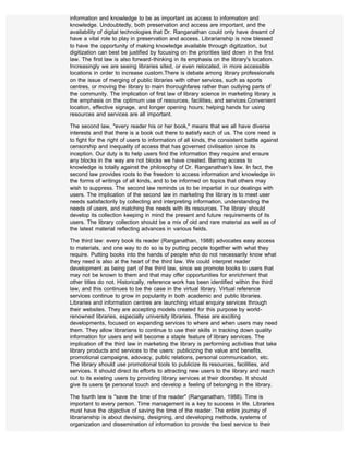 information and knowledge to be as important as access to information and
knowledge. Undoubtedly, both preservation and access are important, and the
availability of digital technologies that Dr. Ranganathan could only have dreamt of
have a vital role to play in preservation and access. Librarianship is now blessed
to have the opportunity of making knowledge available through digitization, but
digitization can best be justified by focusing on the priorities laid down in the first
law. The first law is also forward-thinking in its emphasis on the library's location.
Increasingly we are seeing libraries sited, or even relocated, in more accessible
locations in order to increase custom.There is debate among library professionals
on the issue of merging of public libraries with other services, such as sports
centres, or moving the library to main thoroughfares rather than outlying parts of
the community. The implication of first law of library science in marketing library is
the emphasis on the optimum use of resources, facilities, and services.Convenient
location, effective signage, and longer opening hours; helping hands for using
resources and services are all important.

The second law, "every reader his or her book," means that we all have diverse
interests and that there is a book out there to satisfy each of us. The core need is
to fight for the right of users to information of all kinds, the consistent battle against
censorship and inequality of access that has governed civilisation since its
inception. Our duty is to help users find the information they require and ensure
any blocks in the way are not blocks we have created. Barring access to
knowledge is totally against the philosophy of Dr. Ranganathan's law. In fact, the
second law provides roots to the freedom to access information and knowledge in
the forms of writings of all kinds, and to be informed on topics that others may
wish to suppress. The second law reminds us to be impartial in our dealings with
users. The implication of the second law in marketing the library is to meet user
needs satisfactorily by collecting and interpreting information, understanding the
needs of users, and matching the needs with its resources. The library should
develop its collection keeping in mind the present and future requirements of its
users. The library collection should be a mix of old and rare material as well as of
the latest material reflecting advances in various fields.

The third law: every book its reader (Ranganathan, 1988) advocates easy access
to materials, and one way to do so is by putting people together with what they
require. Putting books into the hands of people who do not necessarily know what
they need is also at the heart of the third law. We could interpret reader
development as being part of the third law, since we promote books to users that
may not be known to them and that may offer opportunities for enrichment that
other titles do not. Historically, reference work has been identified within the third
law, and this continues to be the case in the virtual library. Virtual reference
services continue to grow in popularity in both academic and public libraries.
Libraries and information centres are launching virtual enquiry services through
their websites. They are accepting models created for this purpose by world-
renowned libraries, especially university libraries. These are exciting
developments, focused on expanding services to where and when users may need
them. They allow librarians to continue to use their skills in tracking down quality
information for users and will become a staple feature of library services. The
implication of the third law in marketing the library is performing activities that take
library products and services to the users: publicizing the value and benefits,
promotional campaigns, adovacy, public relations, personal communication, etc.
The library should use promotional tools to publicize its resources, facilities, and
services. It should direct its efforts to attracting new users to the library and reach
out to its existing users by providing library services at their doorstep. It should
give its users tje personal touch and develop a feeling of belonging in the library.

The fourth law is "save the time of the reader" (Ranganathan, 1988). Time is
important to every person. Time management is a key to success in life. Libraries
must have the objective of saving the time of the reader. The entire journey of
librarianship is about devising, designing, and developing methods, systems of
organization and dissemination of information to provide the best service to their
 