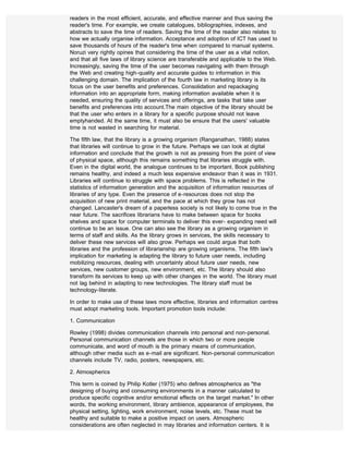 readers in the most efficient, accurate, and effective manner and thus saving the
reader's time. For example, we create catalogues, bibliographies, indexes, and
abstracts to save the time of readers. Saving the time of the reader also relates to
how we actually organise information. Acceptance and adoption of ICT has used to
save thousands of hours of the reader's time when compared to manual systems.
Noruzi very rightly opines that considering the time of the user as a vital notion,
and that all five laws of library science are transferable and applicable to the Web.
Increasingly, saving the time of the user becomes navigating with them through
the Web and creating high-quality and accurate guides to information in this
challenging domain. The implication of the fourth law in marketing library is its
focus on the user benefits and preferences. Consolidation and repackaging
information into an appropriate form, making information available when it is
needed, ensuring the quality of services and offerings, are tasks that take user
benefits and preferences into account.The main objective of the library should be
that the user who enters in a library for a specific purpose should not leave
emptyhanded. At the same time, it must also be ensure that the users' valuable
time is not wasted in searching for material.

The fifth law, that the library is a growing organism (Ranganathan, 1988) states
that libraries will continue to grow in the future. Perhaps we can look at digital
information and conclude that the growth is not as pressing from the point of view
of physical space, although this remains something that libraries struggle with.
Even in the digital world, the analogue continues to be important. Book publishing
remains healthy, and indeed a much less expensive endeavor than it was in 1931.
Libraries will continue to struggle with space problems. This is reflected in the
statistics of information generation and the acquisition of information resources of
libraries of any type. Even the presence of e-resources does not stop the
acquisition of new print material, and the pace at which they grow has not
changed. Lancaster's dream of a paperless society is not likely to come true in the
near future. The sacrifices librarians have to make between space for books
shelves and space for computer terminals to deliver this ever- expanding need will
continue to be an issue. One can also see the library as a growing organism in
terms of staff and skills. As the library grows in services, the skills necessary to
deliver these new services will also grow. Perhaps we could argue that both
libraries and the profession of librarianship are growing organisms. The fifth law's
implication for marketing is adapting the library to future user needs, including
mobilizing resources, dealing with uncertainty about future user needs, new
services, new customer groups, new environment, etc. The library should also
transform its services to keep up with other changes in the world. The library must
not lag behind in adapting to new technologies. The library staff must be
technology-literate.

In order to make use of these laws more effective, libraries and information centres
must adopt marketing tools. Important promotion tools include:

1. Communication

Rowley (1998) divides communication channels into personal and non-personal.
Personal communication channels are those in which two or more people
communicate, and word of mouth is the primary means of communication,
although other media such as e-mail are significant. Non-personal communication
channels include TV, radio, posters, newspapers, etc.

2. Atmospherics

This term is coined by Philip Kotler (1975) who defines atmospherics as "the
designing of buying and consuming environments in a manner calculated to
produce specific cognitive and/or emotional effects on the target market." In other
words, the working environment, library ambience, appearance of employees, the
physical setting, lighting, work environment, noise levels, etc. These must be
healthy and suitable to make a positive impact on users. Atmospheric
considerations are often neglected in may libraries and information centers. It is
 