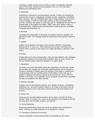 not always a matter of extra cost but simply a matter of thoughtfully designing
space in the library, placing of relevant guides to use, etc. This may help in
attracting and maintaining users.

3. Advertising

Advertising is important for promoting library services. A library can advertise its
products and services in newspapers, scholarly journals, magazines, newsletters,
radio, television, Web, etc. Advertisements help in image-building. They can be in
a short message, or staff can write longer articles on new and existing library
services. Librarians can appear on local radio and TV, highlighting the new role the
libraries plays in the present era (Jaafar, 1998). There are a variety of ways of
advertising online. Traditional print advertisements include brochures, pamphlets,
newspaper advertisements, etc.

4. Brochure

The design and presentation of brochures and leaflets should be aesthetic and
attractive to users. The language should be simple and should hold the interest of
the user.

5. Leaflets

Leaflets include guides to the library and its special collections, Web guides,
Reading list on IT, and so on. Other brochures can be kept in the library at a
location which is placed so that anyone who enters the library is attracted to that
corner.

6. Posters

Posters offer good visual communication. They can draw attention when displayed
at prominent locations and provide brief information about an event, service, etc.
Old and defaced posters should be replaced on a regular basis.

7. Newsletters

The library can convey information about new acquisitions, new services, events
and activities, fee changes, etc. Information regarding library can be included to
conveys a message to readers about the alertness of the library in updating and
communicating small but important pieces of information. In fact, they are an
excellent marketing tool because they list all the activities of a library. With ICT
facilities in the library, an e-newsletter can be produced. The text of the newsletter
can also be included on the library website.

8. Extension activities

Activities such as book displays, lectures, quiz, debates, seminars, competitions,
exhibitions, etc., can have a positive impact on the image of the library and can
motivate people to come to the library and promote the use of its products and
services.

9. Library Tour

Library tour for new and existing members can be used to promote the library
services. While on a library tour, users can be prompted to ask questions and find
out more about new activities, products, and services.

10. Library Month/Day

Organizing national library day/month can be an effective way to promote the
library. A library can create awareness of its importance in society.

11. Promoting in Electronic Environment

Libraries, especially in large cities like Delhi, and Bombay use ICT tools in
 