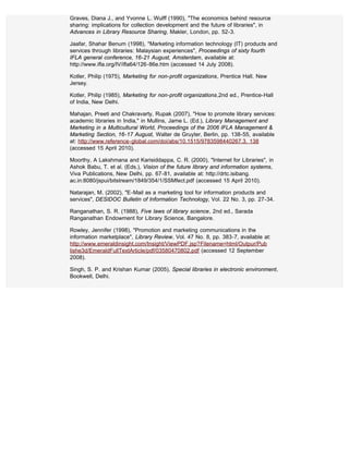 Graves, Diana J., and Yvonne L. Wulff (1990), "The economics behind resource
sharing: implications for collection development and the future of libraries", in
Advances in Library Resource Sharing, Makler, London, pp. 52-3.

Jaafar, Shahar Benum (1998), "Marketing information technology (IT) products and
services through libraries: Malaysian experiences", Proceedings of sixty fourth
IFLA general conference, 16-21 August, Amsterdam, available at:
http://www.ifla.org/IV/ifla64/126-86e.htm (accessed 14 July 2008).

Kotler, Philip (1975), Marketing for non-profit organizations, Prentice Hall, New
Jersey.

Kotler, Philip (1985), Marketing for non-profit organizations,2nd ed., Prentice-Hall
of India, New Delhi.

Mahajan, Preeti and Chakravarty, Rupak (2007), "How to promote library services:
academic libraries in India," in Mullins, Jame L. (Ed.), Library Management and
Marketing in a Multicultural World, Proceedings of the 2006 IFLA Management &
Marketing Section, 16-17 August, Walter de Gruyter, Berlin, pp. 138-55, available
at: http://www.reference-global.com/doi/abs/10.1515/9783598440267.3. 138
(accessed 15 April 2010).

Moorthy, A Lakshmana and Karisiddappa, C. R. (2000), "Internet for Libraries", in
Ashok Babu, T. et al. (Eds.), Vision of the future library and information systems,
Viva Publications, New Delhi, pp. 67-81, available at: http://drtc.isibang.
ac.in:8080/jspui/bitstream/1849/354/1/SSMfect.pdf (accessed 15 April 2010).

Natarajan, M. (2002), "E-Mail as a marketing tool for information products and
services", DESIDOC Bulletin of Information Technology, Vol. 22 No. 3, pp. 27-34.

Ranganathan, S. R. (1988), Five laws of library science, 2nd ed., Sarada
Ranganathan Endowment for Library Science, Bangalore.

Rowley, Jennifer (1998), "Promotion and marketing communications in the
information marketplace", Library Review, Vol. 47 No. 8, pp. 383-7, available at:
http://www.emeraldinsight.com/Insight/ViewPDF.jsp?Filename=html/Outpur/Pub
lishe3d/EmeraldFullTextArticle/pdf/03580470802.pdf (accessed 12 September
2008).

Singh, S. P. and Krishan Kumar (2005), Special libraries in electronic environment,
Bookwell, Delhi.
 