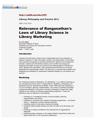 http://unllib.unl.edu/LPP/

Library Philosophy and Practice 2011

ISSN 1522-0222


Relevance of Ranganathan's
Laws of Library Science in
Library Marketing
Dr. R.K. Bhatt
Associate Professor & Head,
Department Of Library And Information Science
University Of Delhi,
Delhi – 110007, India

Introduction

Libraries and information centers arean indispensable part of any academic or
research institution in India. Information transfer and dissemination of information
have long been recognized as essential elements for research and development
activities. Libraries and information centers put lot of effort and energy into
designing information services and products and distributingthem to satisfy their
users. Despite their best efforts, users sometimes feel that they are not being
adequately and appropriately served. The best way to overcome this problem is by
designing and developing an appropriate marketing strategy for LIS products and
services.

Marketing

The Chartered Institute of Marketing, UK ("Marketing," n.d.), defines marketing as
the management process which is responsible for identifying, anticipating, and
satisfying customer requirements profitably. Kotler (1985) says that marketing is
"an act of analysis, planning, implementation, and control of carefully-formulated
programmes designed to bring about voluntary exchanges of values with target
markets for the purpose of achieving organizational objectives." These two
definitions draw our attention to the following:

      marketing is a managerial process involving analysis, planning,
      implementation and control
      marketing is concerned with carefully formulated programmes – not random
      actions – designed to achieve desired responses
      marketing seeks to bring about voluntary exchange
      marketing selects target markets and does not seek to be all things to all
      people
      marketing is directly correlated to the achievement of organizational
      objectives
      marketing places emphasis on the target market's (consumer's) needs and
      desire rather than on the producer's preferences.
 