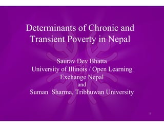 1
Determinants of Chronic and
Transient Poverty in Nepal
Saurav Dev Bhatta
University of Illinois / Open Learning
Exchange Nepal
and
Suman Sharma, Tribhuwan University
 