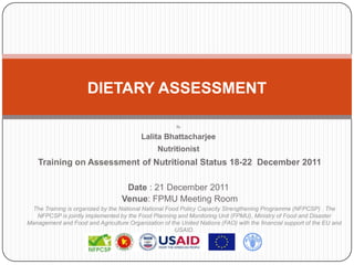 DIETARY ASSESSMENT

                                                       By


                                          Lalita Bhattacharjee
                                                Nutritionist
    Training on Assessment of Nutritional Status 18-22 December 2011

                                    Date : 21 December 2011
                                   Venue: FPMU Meeting Room
 The Training is organized by the National National Food Policy Capacity Strengthening Programme (NFPCSP) . The
   NFPCSP is jointly implemented by the Food Planning and Monitoring Unit (FPMU), Ministry of Food and Disaster
Management and Food and Agriculture Organization of the United Nations (FAO) with the financial support of the EU and
                                                       USAID.
 