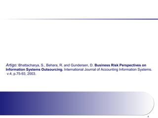 1
Artigo: Bhattacharya, S., Behara, R. and Gundersen, D. Business Risk Perspectives on
Information Systems Outsourcing. International Journal of Accounting Information Systems.
v.4, p.75-93, 2003.
 
