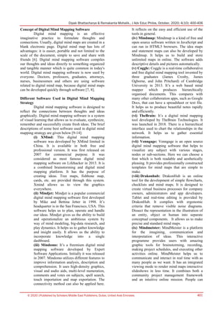 Dipak Bhattacharya & Ramakanta Mohalik., J Adv Educ Philos, October, 2020; 4(10): 400-406
© 2020 |Published by Scholars Middle East Publishers, Dubai, United Arab Emirates 401
Concept of Digital Mind Mapping Software
Digital mind mapping is an effective
imaginative practice to formulate thoughts and
connections. Usually, digital mind maps are created in a
blank electronic page. Digital mind map has lots of
advantages: it is easier, portable and not limited to the
scale of the document, simple to save and share with
friends [6]. Digital mind mapping software compiles
our thoughts and ideas directly to something organized
and tangible manner which is quite common in today's
world. Digital mind mapping software is now used by
everyone. Doctors, professors, graduates, attorneys,
nurses, businessmen and others are using software
related to digital mind map, because digital mind maps
can be developed quickly through software [7, 8].
Different Software Used in Digital Mind Mapping
Strategy
Digital mind mapping software is designed to
reflect the connections between thoughts and ideas
graphically. Digital mind mapping software is a system
of visual learning that allows us to evaluate, synthesize,
remember and successfully create fresh ideas. The brief
descriptions of some best software used in digital mind
mapping strategy are given below [9-14]:
(i) XMind: This digital mind mapping
software was developed by XMind limited in
China. It is available in both free and
professional version. It was first released on
2007 for commercial purpose. It was
considered as most famous digital mind
mapping software on Lifehacker in 2013. It is
a combined brainstorming and digital mind
mapping platform. It has the purpose of
creating ideas. Tree maps, fishbone map,
cards, etc. are provided through this system.
Xmind allows us to view the graphics
everywhere.
(ii) Mindjet: Mindjet is a popular commercial
digital mind mapping software first developed
by Mike and Bettina Jetter in 1998. It’s
headquarter is in the San Francisco, USA. This
software helps us to plan, operate and handle
our ideas. Mindjet gives us the ability to build
and operationalize an ambitious system by
way of mind modeling, big-data research, and
play dynamics. It helps us to gather knowledge
and insight easily. It allows us the ability to
incorporate knowledge into a single
dashboard.
(iii) Mindomo: It’s a freemium digital mind
mapping software developed by Expert
Software Applications. Initially it was released
in 2007. Mindomo utilizes different features to
improve information analysis, description and
comprehension. It uses high-density graphics,
visual and audio aids, multi-level numeration,
comments and votes on subjects, spell search,
touch importation and map exportation. The
connectivity method can also be applied here.
It reflects on the easy and efficient use of the
tools in general.
(iv) Mindmup: Mindmup is a kind of free and
open source software written in JavaScript and
can run in HTML5 browsers. The idea maps
and statement maps can also be developed by
Mindmup. It helps us to build and store
unlimited maps in online. The software adds
descriptive details and pictures automatically.
(v) Coggle: Coggle is a real-time collaborative
and free digital mind mapping tool invented by
three graduates (James Crosby, James
Ogborne, and John Pritchard) of Cambridge
University in 2013. It’s a web based mind
mapper which produces hierarchically
organised documents. This compares with
many other collaboration apps, such as Google
Docs, that can have a spreadsheet or text file.
It helps us to produce beautiful notes rapidly
and efficiently.
(vi) TheBrain: It’s a digital mind mapping
tool developed by TheBrain Technologies. It
was launched in 2018. There is a hierarchical
interface used to chart the relationships in the
network. It helps us to gather essential
information.
(vii) Venngage: Venngage is an open source
digital mind mapping software that helps to
visualize any subject with various stages,
nodes or sub-sections. Here we can choose a
font which is both readable and aesthetically
pleasing. It provides professionally constructed
templates for mind maps that are simple to
make.
(viii) Drakonhub: DrakonHub is an online
tool for the development of simple flowcharts,
checklists and mind maps. It is designed to
create virtual business processes for company
owners, administrators and app developers.
Tablet and real-time editing is provided by
DrakonHub. It complies with ergonomic
criteria that remove visible noise diagrams.
Dissect the representation in the illustration of
an entity, object or human into separate
conceptual components. It allows us to make
precise and standard mind maps.
(ix) Mindmeister: MindMeister is a platform
for the imagining, communication and
interpretation of ideas. This interactive
programme provides users with amazing
graphic tools for brainstorming, recording,
making project schedules, and executing other
activities online. MindMeister helps us to
communicate and interact in real time with as
many people as we want. It has an integrated
viewing mode to render mind maps interactive
slideshows in less time. It combines both a
community project management framework
and an intuitive online mission. People can
 