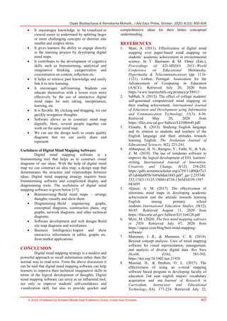 Dipak Bhattacharya & Ramakanta Mohalik., J Adv Educ Philos, October, 2020; 4(10): 400-406
© 2020 |Published by Scholars Middle East Publishers, Dubai, United Arab Emirates 405
 It encourages knowledge to be visualized or
viewed easier to understand by splitting larger
or more challenging concepts or theories into
smaller and simpler items.
 It gives learners the ability to engage directly
in the learning process by developing digital
mind maps.
 It contributes to the development of cognitive
skills such as brainstorming, analytical and
imaginative thinking, categorization and
concentration on content, reflection etc.
 It helps to retrieve past knowledge and easily
link it to new learning.
 It encourages self-learning. Students can
educate themselves with a lesson even more
effectively by the use of interactive digital
mind maps for note taking, interpretation,
learning, etc.
 It is flexible. By clicking and dragging, we can
quickly reorganize thoughts.
 Software allows us to construct mind map
digitally. Here, several people together can
work on the same mind map.
 We can use the design tools to create quality
diagrams that we can easily share and
represent.
Usefulness of Digital Mind Mapping Software:
Digital mind mapping software is a
brainstorming tool that helps us to construct visual
diagrams of our ideas. With the help of digital mind
map we can construct an idea map, a design map that
demonstrates the structure and relationships between
ideas. Digital mind mapping strategy requires basic
brainstorming software and complicated display and
diagramming tools. The usefulness of digital mind
mapping software is given below [17]:
 Brainstorming: Build mind maps – arrange
thoughts visually and show them.
 Diagramming: Build engineering graphs,
conceptual diagrams, construction plans, org
graphs, network diagrams, and other technical
diagrams.
 Software development and web design: Build
site map diagrams and wireframes.
 Business Intelligence: Import and show
interactive information in tables, graphs etc.
from market applications.
CONCLUSION
Digital mind mapping strategy is a modern and
powerful approach to recall information rather than the
normal way to read texts. From the above discussion it
can be said that digital mind mapping software can help
learners to improve their technical imaginative skills in
terms of the logical development of thoughts. Digital
mind mapping software can serve as an influential tool,
not only to improve students' self-confidence and
visualization skill, but also to provide quicker and
comprehensive ideas for their better conceptual
understanding.
REFERENCES
1. Mani, A. (2011). Effectiveness of digital mind
mapping over paper-based mind mapping on
students’ academic achievement in environmental
science. In T. Bastiaens & M. Ebner (Eds.),
Proceedings of ED-MEDIA 2011--World
Conference on Educational Multimedia,
Hypermedia & Telecommunications (pp. 1116-
1121). Lisbon, Portugal: Association for the
Advancement of Computing in Education
(AACE). Retrieved July 20, 2020 from
https://www.learntechlib.org/primary/p/38011/
2. Sabbah, S. (2015). The effect of college students'
self-generated computerized mind mapping on
their reading achievement. International Journal
of Education and Development using Information
and Communication Technology, 11(3), 4-36.
Retrieved May 20, 2020 from
https://files.eric.ed.gov/fulltext/EJ1086649.pdf.
3. Elzaaby, R. (2013). Studying English language
and its relation to students and teachers of the
English language and their attitudes towards
learning English. The Jordanian Journal of
Educational Sciences, 9(2), 221-241.
4. Abbaspour, B. N., Rastgoo, V., Fathi, N., & Yek,
Z. M. (2019). The use of mindomo software to
improve the logical development of EFL learners’
writing. International Journal of Innovation,
Creativity and Change, 8(12), 238-252.
https://pdfs.semanticscholar.org/a759/11d0fdcf7c3
d51ab4da005b1649a9da63845.pdf?_ga=2.255740
232.1742113125.1588614738-1563454339.1587
043695
5. Aljaser, A. M. (2017). The effectiveness of
electronic mind maps in developing academic
achievement and the attitude towards learning
English among primary school
students. International Education Studies, 10(12),
80-95. Retrieved August 11, 2020 from
https://files.eric.ed.gov/fulltext/EJ1164128.pdf
6. Myre, M. (2020). The best mind mapping software
in 2020. Retrieved July 07, 2020 from
https://zapier.com/blog/best-mind-mapping-
software/
7. Mammen, J. R., & Mammen, C. R. (2018).
Beyond concept analysis: Uses of mind mapping
software for visual representation, management,
and analysis of diverse digital data. Res Nurs
Health, 41(6), 583-592.
https://doi.org/10.1002/nur.21920
8. Masoud, H., & Ibrahim, O. L. (2017). The
effectiveness of using an e-mind mapping
software based program in developing faculty of
education 2nd year english majors' vocabulary
acquisition and use. Journal of Research in
Curriculum, Instruction and Educational
Technology, 3(4), 177-224. Retrieved July 22,
 