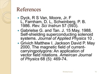 References
Dyck, R S Van, Moore, Jr. F
L, Farnham, D. L, Schwinberg, P. B.
1986. Rev. Sci Instrun 57 (593).
 Gabrielse G. and Tan. J. 15 May, 1988.
Self-shielding superconducting solenoid
systems. Journal of Applied Physics 10 .
 Grivich Matthew I. Jackson David P. May
2000. The magnetic field of currentcarryingpolygons: An application of
vector field rotations. Ameircan Journal
of Physics 68 (5): 469-74.


Bhattacharya

16

 