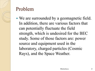 Problem


We are surrounded by a geomagnetic field.
In addition, there are various factors that
can potentially fluctuate the field
strength, which is undesired for the BEC
study. Some of those factors are: power
source and equipment used in the
laboratory, charged particles (Cosmic
Rays), and the Space Weather.

Bhattacharya

2

 