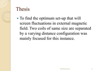 Thesis


To find the optimum set-up that will
screen fluctuations in external magnetic
field. Two coils of same size are separated
by a varying distance configuration was
mainly focused for this instance.

Bhattacharya

3

 