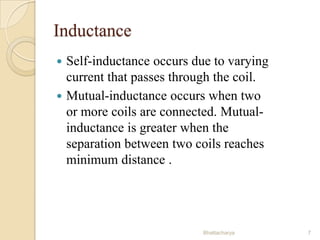 Inductance



Self-inductance occurs due to varying
current that passes through the coil.
Mutual-inductance occurs when two
or more coils are connected. Mutualinductance is greater when the
separation between two coils reaches
minimum distance .

Bhattacharya

7

 