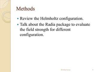 Methods
Review the Helmholtz configuration.
 Talk about the Radia package to evaluate
the field strength for different
configuration.


Bhattacharya

9

 