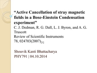 Shouvik Kanti Bhattacharya
PHY791 | 04.10.2014
“Active Cancellation of stray magnetic
fields in a Bose-Einstein Condensation
experiment”
C. J. Dedman, R. G. Dall, L. J. Byron, and A. G.
Truscott
Review of Scientific Instruments
78, 024703(2007)[1]
 