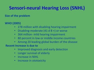 Sensori-neural Hearing Loss (SNHL) 
Size of the problem 
WHO (2005) 
• 278 million with disabling hearing impairment 
• Disabling-moderate (41 d B +) or worse 
• 364 million- mild hearing impairment 
• 80 percent in low or middle income countries 
• Among 20 leading global burden of the disease 
Recent Increase is due to 
• Improved diagnosis and early detection 
• Longer survival of elderly 
• Increase in NIHL 
• Increase in ototoxicity 
 