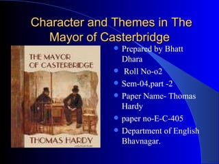 Character and Themes in The
  Mayor of Casterbridge
                Prepared by Bhatt
                 Dhara
                 Roll No-o2
                Sem-04,part -2
                Paper Name- Thomas
                 Hardy
                paper no-E-C-405
                Department of English
                 Bhavnagar.
 