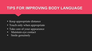 TIPS FOR IMPROVING BODY LANGUAGE
• Keep appropriate distance
• Touch only when appropriate
• Take care of your appearance
• Maintain eye contact
• Smile genuinely
 