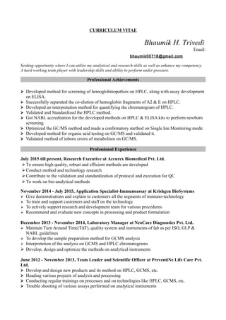 CURRICULUM VITAE
Bhaumik H. Trivedi
Email:
bhaumik00716@gmail.com
Seeking opportunity where I can utilize my analytical and research skills as well as enhance my competency.
A hard working team player with leadership skills and ability to perform under pressure.
Professional Achievements
 Developed method for screening of hemoglobinopathies on HPLC, along with assay development
on ELISA.
 Successfully separated the co-elution of hemoglobin fragments of A2 & E on HPLC.
 Developed an interpretation method for quantifying the chromatogram of HPLC.
 Validated and Standardized the HPLC method.
 Got NABL accreditation for the developed methods on HPLC & ELISA kits to perform newborn
screening.
 Optimized the GC/MS method and made a confirmatory method on Single Ion Monitoring mode.
 Developed method for organic acid testing on GC/MS and validated it.
 Validated method of inborn errors of metabolism on GC/MS.
Professional Experience
July 2015 till present, Research Executive at Accurex Biomedical Pvt. Ltd.
To ensure high quality, robust and efficient methods are developed
Conduct method and technology research
Contribute to the validation and standardization of protocol and execution for QC
To work on bio-analytical methods
November 2014 - July 2015, Application Specialist-Immunoassay at Krishgen BioSystems
 Give demonstrations and explain to customers all the segments of immuno-technology
 To train and support customers and staff on the technology
 To actively support research and development team for various procedures
 Recommend and evaluate new concepts in processing and product formulation
December 2013 - November 2014, Laboratory Manager at NeoCare Diagnostics Pvt. Ltd.
 Maintain Turn Around Time(TAT), quality system and instruments of lab as per ISO, GLP &
NABL guidelines
 To develop the sample preparation method for GCMS analysis
 Interpretation of the analysis on GCMS and HPLC chromatograms
 Develop, design and optimize the methods on analytical instruments
June 2012 - November 2013, Team Leader and Scientific Officer at PreventiNe Life Care Pvt.
Ltd.
 Develop and design new products and its method on HPLC, GCMS, etc.
 Heading various projects of analysis and processing
 Conducting regular trainings on processes and on technologies like HPLC, GCMS, etc.
 Trouble shooting of various assays performed on analytical instruments
 