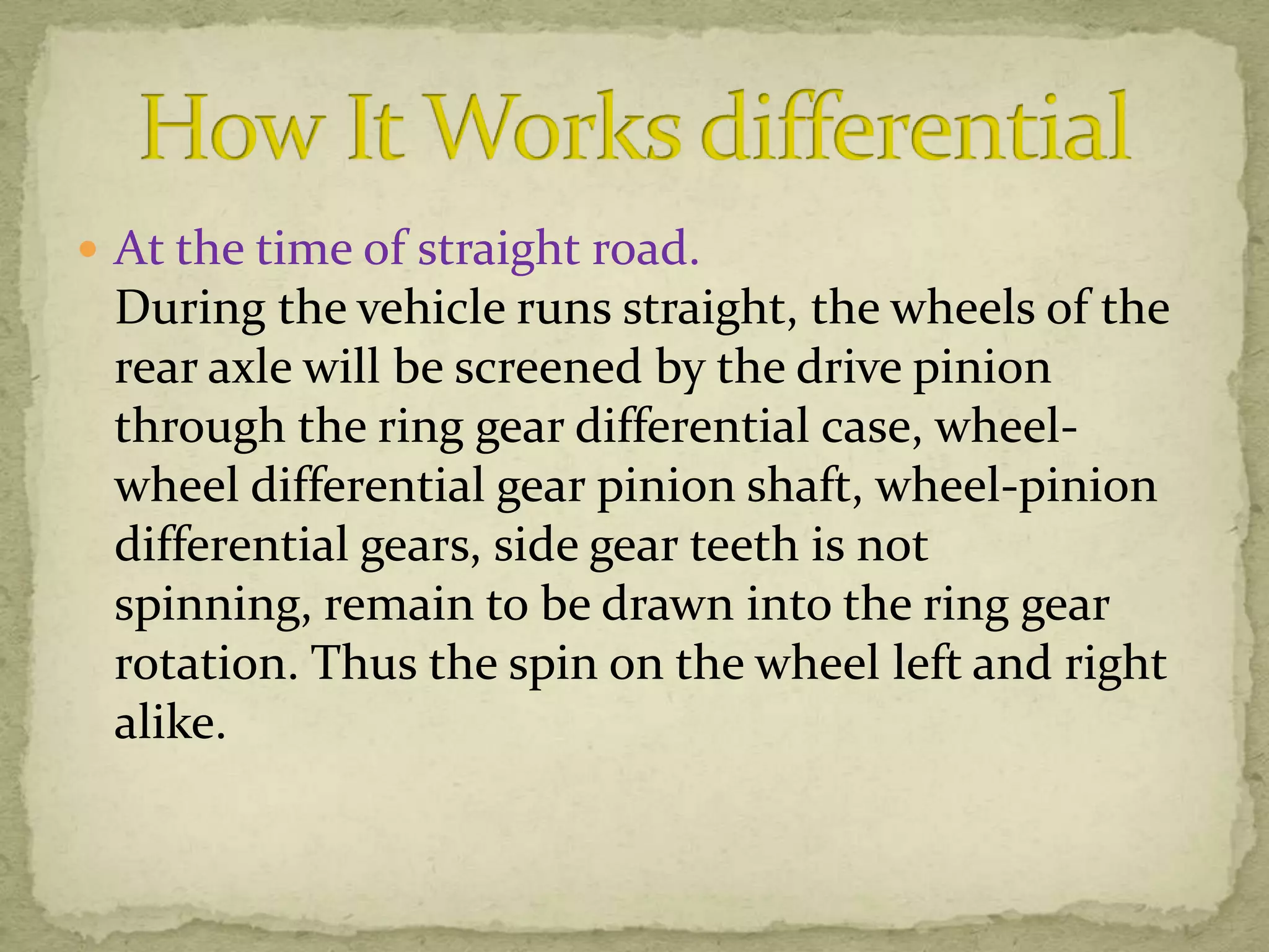  At the time of straight road.

During the vehicle runs straight, the wheels of the
rear axle will be screened by the drive pinion
through the ring gear differential case, wheelwheel differential gear pinion shaft, wheel-pinion
differential gears, side gear teeth is not
spinning, remain to be drawn into the ring gear
rotation. Thus the spin on the wheel left and right
alike.

 