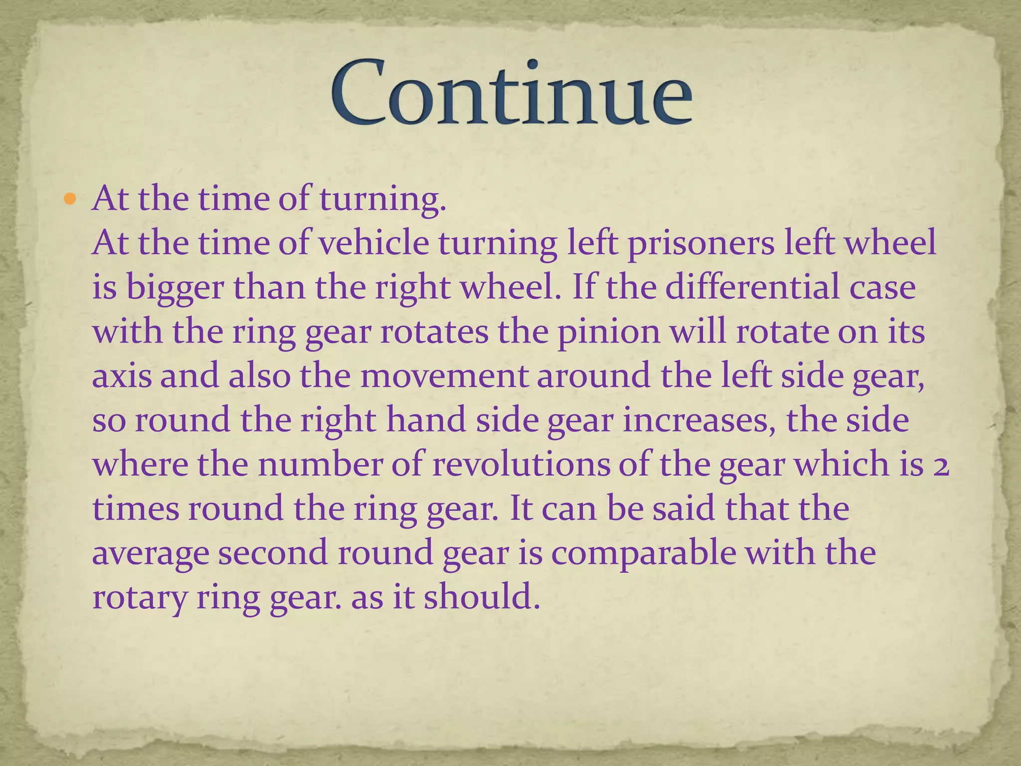  At the time of turning.

At the time of vehicle turning left prisoners left wheel
is bigger than the right wheel. If the differential case
with the ring gear rotates the pinion will rotate on its
axis and also the movement around the left side gear,
so round the right hand side gear increases, the side
where the number of revolutions of the gear which is 2
times round the ring gear. It can be said that the
average second round gear is comparable with the
rotary ring gear. as it should.

 