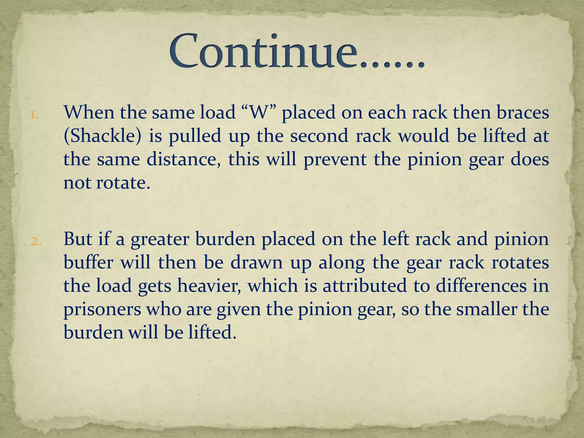1.

When the same load “W” placed on each rack then braces
(Shackle) is pulled up the second rack would be lifted at
the same distance, this will prevent the pinion gear does
not rotate.

2.

But if a greater burden placed on the left rack and pinion
buffer will then be drawn up along the gear rack rotates
the load gets heavier, which is attributed to differences in
prisoners who are given the pinion gear, so the smaller the
burden will be lifted.

 