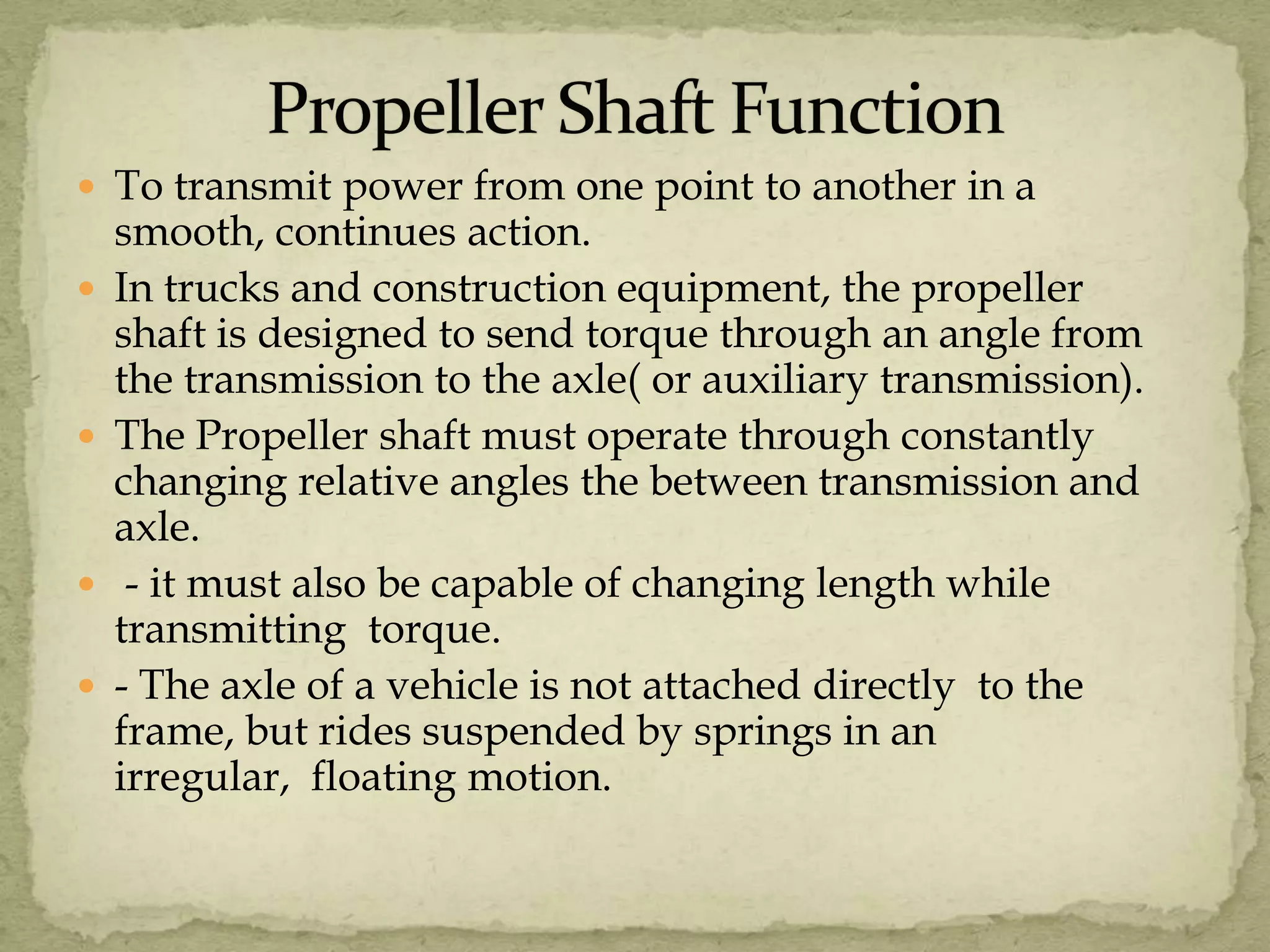  To transmit power from one point to another in a







smooth, continues action.
In trucks and construction equipment, the propeller
shaft is designed to send torque through an angle from
the transmission to the axle( or auxiliary transmission).
The Propeller shaft must operate through constantly
changing relative angles the between transmission and
axle.
- it must also be capable of changing length while
transmitting torque.
- The axle of a vehicle is not attached directly to the
frame, but rides suspended by springs in an
irregular, floating motion.

 