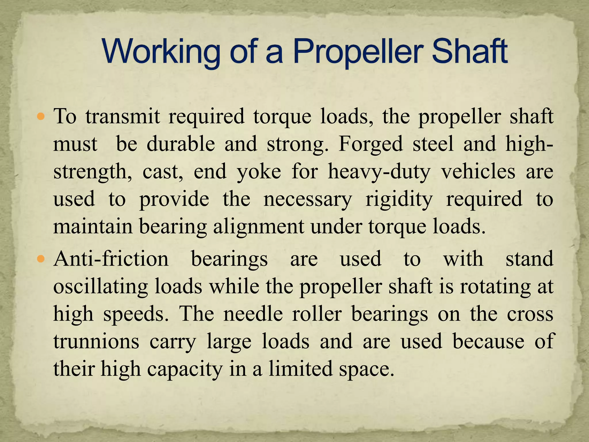  To transmit required torque loads, the propeller shaft

must be durable and strong. Forged steel and highstrength, cast, end yoke for heavy-duty vehicles are
used to provide the necessary rigidity required to
maintain bearing alignment under torque loads.
 Anti-friction bearings are used to with stand
oscillating loads while the propeller shaft is rotating at
high speeds. The needle roller bearings on the cross
trunnions carry large loads and are used because of
their high capacity in a limited space.

 
