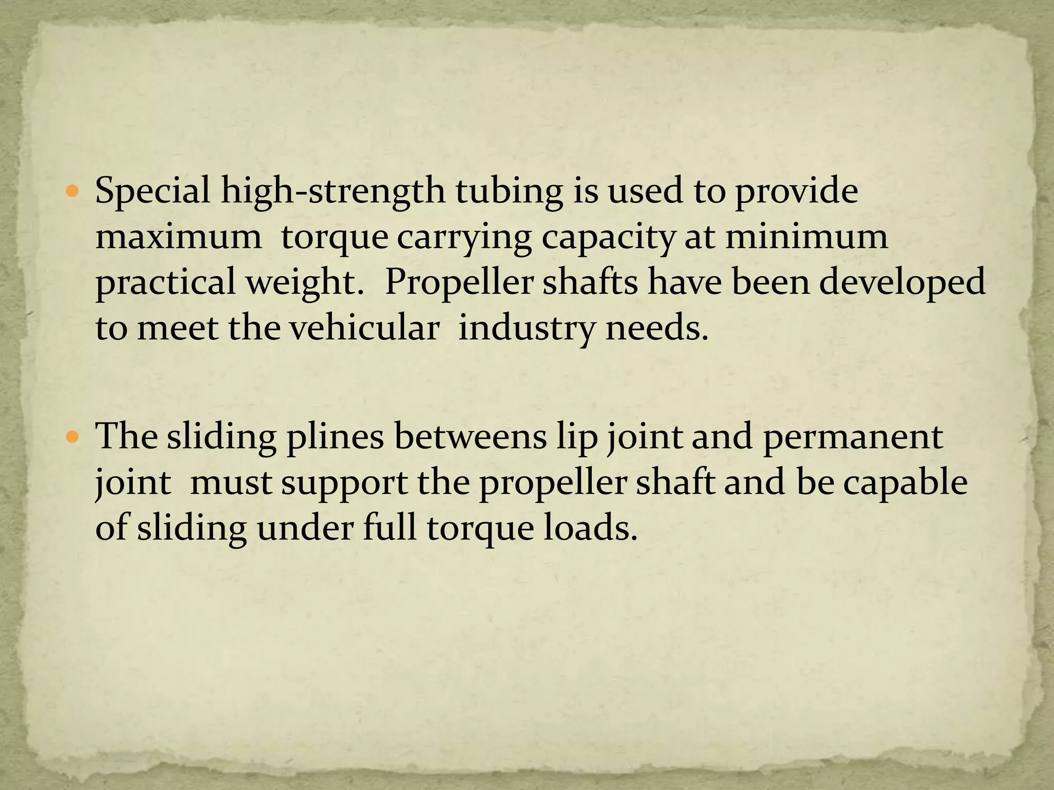  Special high-strength tubing is used to provide

maximum torque carrying capacity at minimum
practical weight. Propeller shafts have been developed
to meet the vehicular industry needs.
 The sliding plines betweens lip joint and permanent

joint must support the propeller shaft and be capable
of sliding under full torque loads.

 
