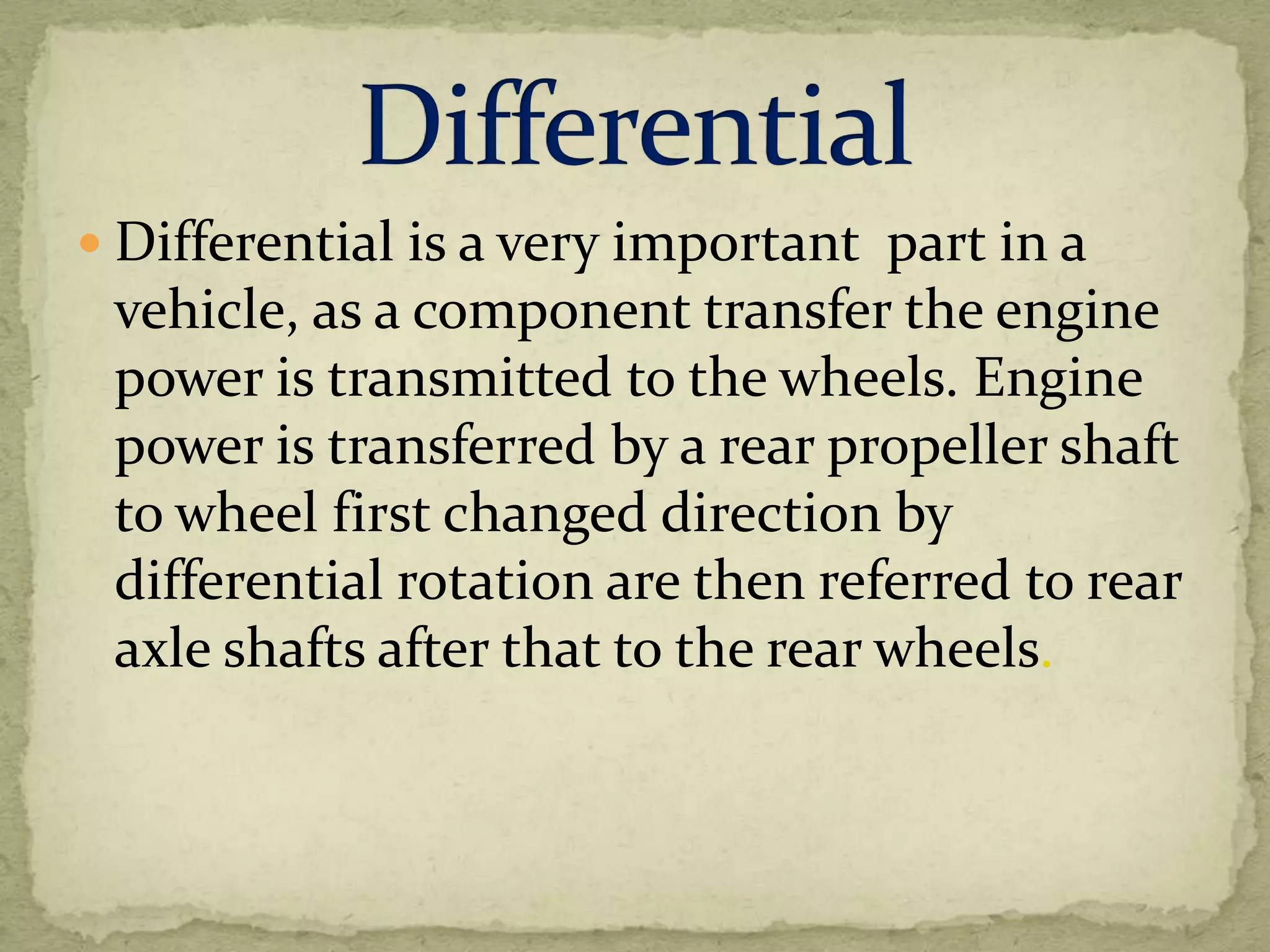  Differential is a very important part in a

vehicle, as a component transfer the engine
power is transmitted to the wheels. Engine
power is transferred by a rear propeller shaft
to wheel first changed direction by
differential rotation are then referred to rear
axle shafts after that to the rear wheels.

 