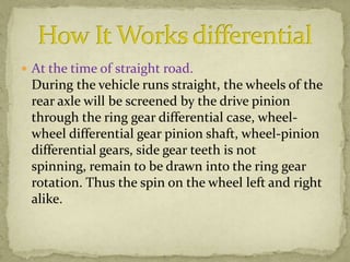  At the time of straight road.

During the vehicle runs straight, the wheels of the
rear axle will be screened by the drive pinion
through the ring gear differential case, wheelwheel differential gear pinion shaft, wheel-pinion
differential gears, side gear teeth is not
spinning, remain to be drawn into the ring gear
rotation. Thus the spin on the wheel left and right
alike.

 