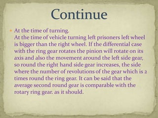  At the time of turning.

At the time of vehicle turning left prisoners left wheel
is bigger than the right wheel. If the differential case
with the ring gear rotates the pinion will rotate on its
axis and also the movement around the left side gear,
so round the right hand side gear increases, the side
where the number of revolutions of the gear which is 2
times round the ring gear. It can be said that the
average second round gear is comparable with the
rotary ring gear. as it should.

 