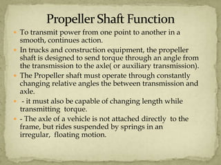  To transmit power from one point to another in a







smooth, continues action.
In trucks and construction equipment, the propeller
shaft is designed to send torque through an angle from
the transmission to the axle( or auxiliary transmission).
The Propeller shaft must operate through constantly
changing relative angles the between transmission and
axle.
- it must also be capable of changing length while
transmitting torque.
- The axle of a vehicle is not attached directly to the
frame, but rides suspended by springs in an
irregular, floating motion.

 