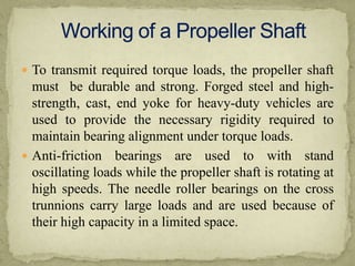  To transmit required torque loads, the propeller shaft

must be durable and strong. Forged steel and highstrength, cast, end yoke for heavy-duty vehicles are
used to provide the necessary rigidity required to
maintain bearing alignment under torque loads.
 Anti-friction bearings are used to with stand
oscillating loads while the propeller shaft is rotating at
high speeds. The needle roller bearings on the cross
trunnions carry large loads and are used because of
their high capacity in a limited space.

 