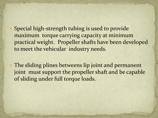  Special high-strength tubing is used to provide

maximum torque carrying capacity at minimum
practical weight. Propeller shafts have been developed
to meet the vehicular industry needs.
 The sliding plines betweens lip joint and permanent

joint must support the propeller shaft and be capable
of sliding under full torque loads.

 