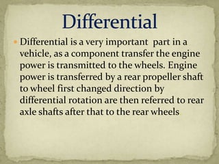  Differential is a very important part in a

vehicle, as a component transfer the engine
power is transmitted to the wheels. Engine
power is transferred by a rear propeller shaft
to wheel first changed direction by
differential rotation are then referred to rear
axle shafts after that to the rear wheels.

 