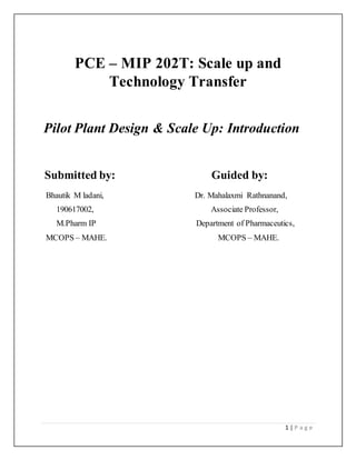 1 | P a g e
PCE – MIP 202T: Scale up and
Technology Transfer
Pilot Plant Design & Scale Up: Introduction
Submitted by: Guided by:
Bhautik M ladani, Dr. Mahalaxmi Rathnanand,
190617002, Associate Professor,
M.Pharm IP Department of Pharmaceutics,
MCOPS – MAHE. MCOPS – MAHE.
 