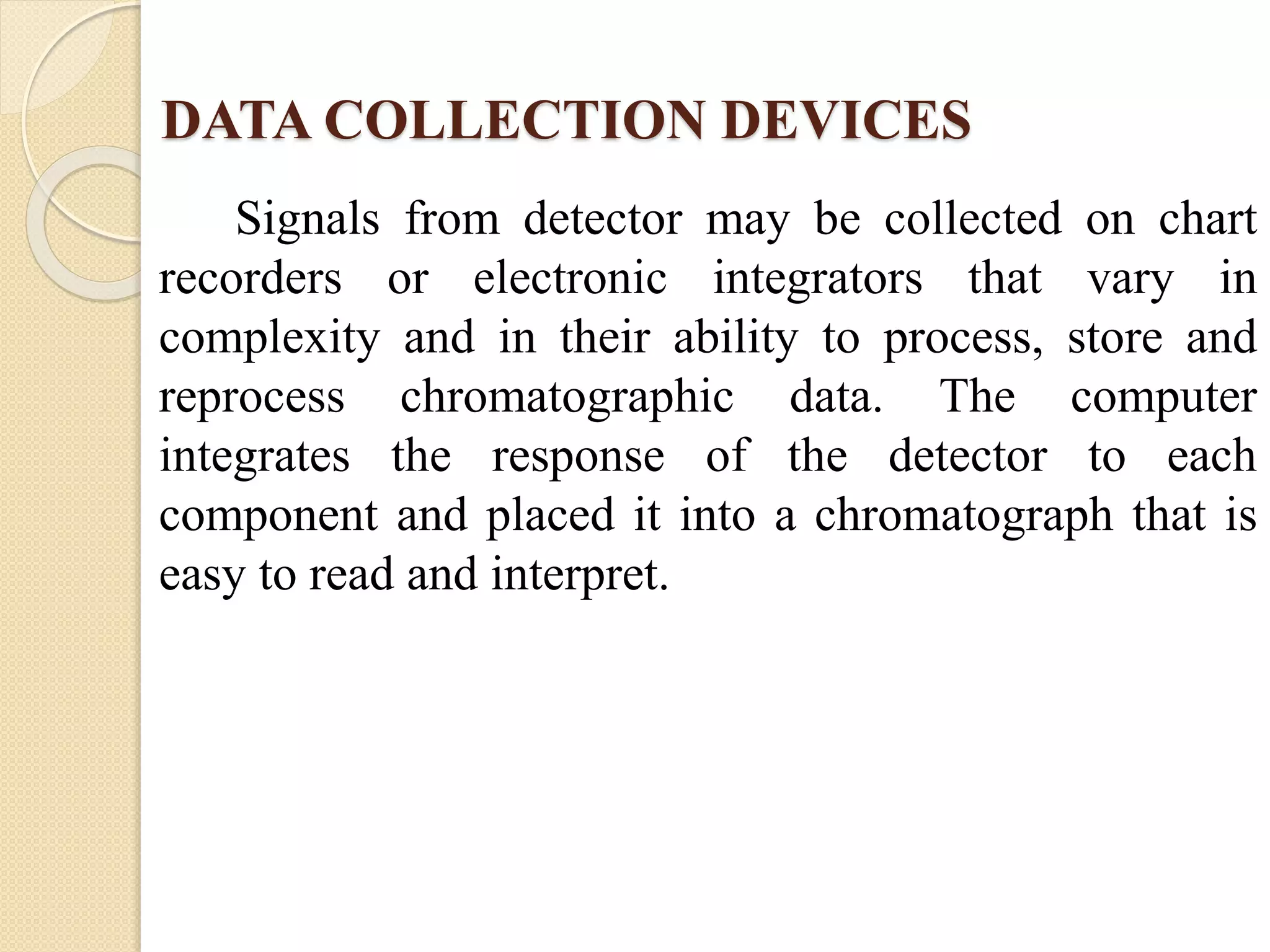 DATA COLLECTION DEVICES
Signals from detector may be collected on chart
recorders or electronic integrators that vary in
complexity and in their ability to process, store and
reprocess chromatographic data. The computer
integrates the response of the detector to each
component and placed it into a chromatograph that is
easy to read and interpret.
 