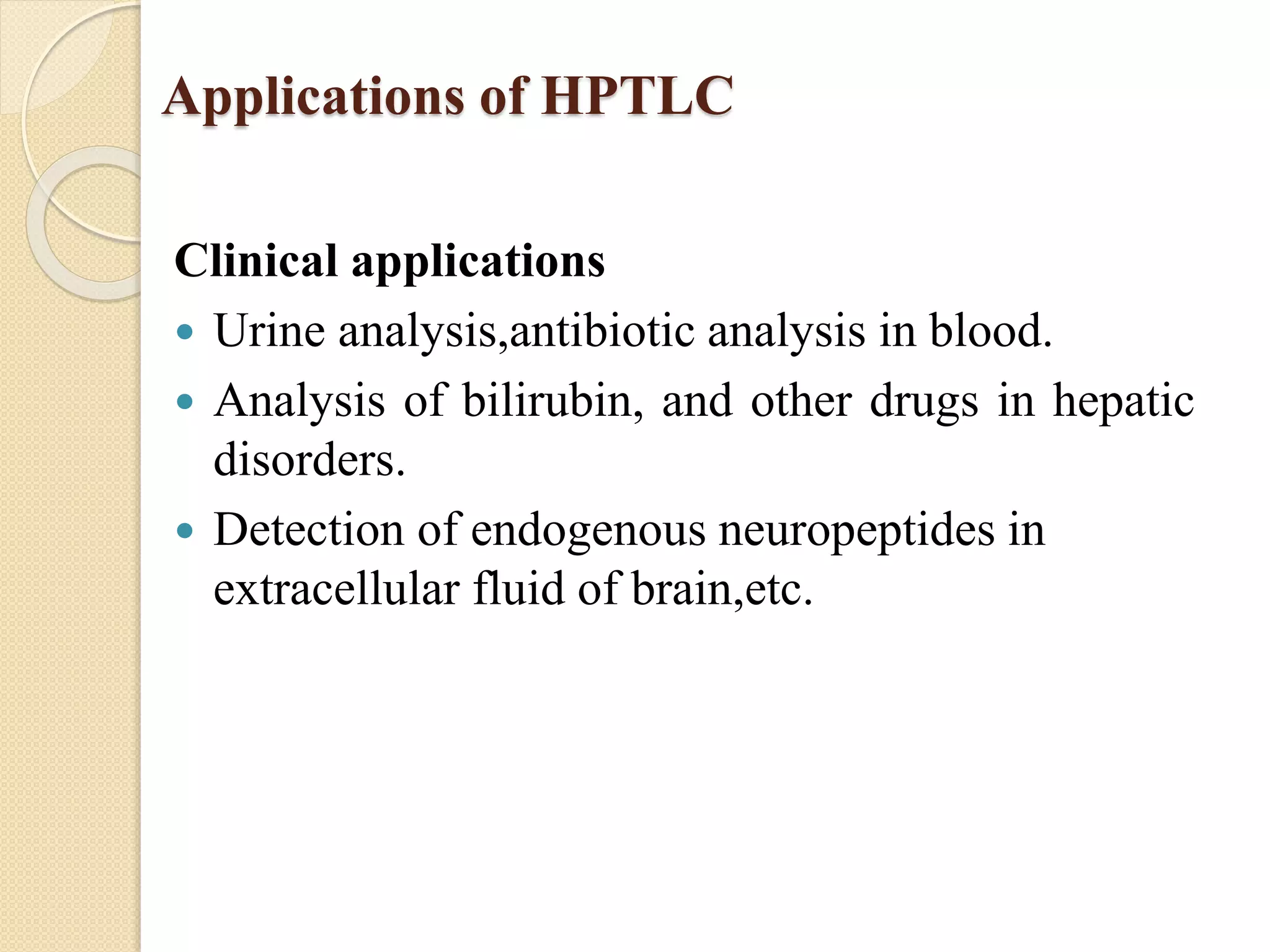 Applications of HPTLC
Clinical applications
 Urine analysis,antibiotic analysis in blood.
 Analysis of bilirubin, and other drugs in hepatic
disorders.
 Detection of endogenous neuropeptides in
extracellular fluid of brain,etc.
 