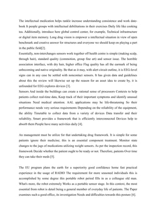 The intellectual medication helps rankle increase understanding consistence and work date-
book It people groups with intellectual debilitations in their exercises Daily life like cooking
tea. Additionally, introduce here global control center, for example, Technical infrastructure
or digital item memory. Long drag vision is empower a intellectual situation in view of open
benchmark and creative answer for structures and everyone we should keep on playing a part
in the public field[2].
Essentially, non-interchanges sensors work together off health centre is simple (making scalp,
through hair), standard quality (commotion, group fine art) and sensor issue. The horrible
association interface, with dry hair, higher office Flag quality has all the earmark of being
unbecoming and native originality. Be that as it may, with alert circuit outline, it is EEG-level
signs can in any case be settled with noncontact sensors. It has given data and guidelines
about this the review will likewise set up the reason for an asset idea to create by, it is
unfounded for EEG explores devices [3].
Sensors And inside the buildings can create a rational sense of processors Contexts to help
patients collect real-time data, Keep track of their important symptoms and identify unusual
situations Need medical attention. AAL applications may be life-threatening So their
performance needs very serious requirements Depending on the reliability of the equipment,
the ability Timetable to collect data from a variety of devices Data transfer and their
reliability. Smart provides a framework that is efficiently interconnected Devices help to
absorb them People have many activities daily [4].
An management must be utilize for that undertaking drug framework. It is simple for some
patients ignore their medicine; this is an essential component treatment. Monitor state
changes to the jugs of medications utilizing weight sensors. As per the inspection record, this
framework Decide whether the patient ought to be ready or not. Therefore, patients Over time
they can take their meds [5].
The EU program plans the earth for a superiority good confidence home fast practical
experience in the usage of RADIO The requirement for more seasoned individuals this is
accomplished by some degree this portable robot period fills in as a colleague old man.
What's more, the robot extremely Works as a portable sensor stage. In this context, the most
essential from robot is detail being a general member of everyday life of patients. The Paper
examines such a good office, its investigation Needs and difficulties towards this posture [6].
 