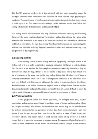 The RADIO program needs to do it first directed with the most requesting space, for
example, constant home surveillance and decision for older Persons slight psychological
weakness. This part because of confinements also, the outline demonstrates that it moves, one
is relied upon to act first another creative thought can be approved by the area Fruitful and
testing scholastically different spaces and research field [7].
In a survey article, the framework will help continuous usefulness checking the wellbeing
framework for more established natives The routinely gather data gathered by various attire
apparatus The permanent is put away in the important database links individuals, specialists
and teach at once charge for right data. Along these lines the framework can increment get to,
aptitude, and diminish wellbeing Expenses to enhance solace and security overseeing every
day practices of development [8].
2.2 Existing system
In the existing system, when a elderly person or a physically challenged person is not
feeling well or if he is under some kind of traumatic situtuation he/she has to go to the doctor
directly and it is not possible for those people to go meet the doctor by themselves, they are
depended on others for help. If there is no-one nearby to help these people then it leads to a
lot of problems, at the worst case he/she may end up losing their life also, even if there is
someone nearby then it takes a lot of time to arrange for a ambulance in the rural areas and it
also very difficult to tell the current address of the patient if he/she are always from home.
Sometimes even if the patient reaches the hospital, there is a high chance that the required
doctor is not available and even if the doctor is available then it becomes difficult to know the
patient medical history as it not possible to reach to their regular doctor at all time.
2.3 Proposed system
In this proposed system we exhibit sensations, for example, heart rate, alcohol,
temperature and arranging sensor. It can be used as a piece of homes and in mending offices
we can join all sensors with arduino microcontroller on a remote way. So the partition from
the arduino microcontroller can get sensor creation data from some detachment. Heart beat
sensor A man is used to gage heart rate. It can be used as a piece of both houses and
specialist's offices. The alcohol sensor is used. In case a man eats up alcohol, it is not in
homes if there is a concise suspension in any emergency. Temperature affectability is used to
choose a room temperature in the middle of passionate climatic changes in the matter of
 