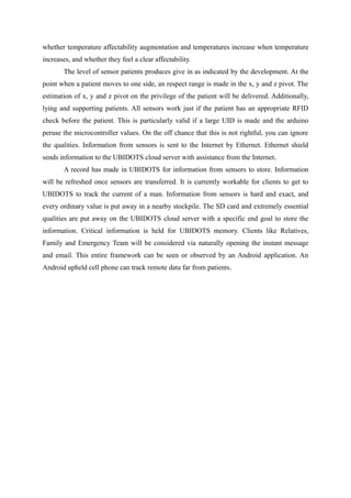 whether temperature affectability augmentation and temperatures increase when temperature
increases, and whether they feel a clear affectability.
The level of sensor patients produces give in as indicated by the development. At the
point when a patient moves to one side, an respect range is made in the x, y and z pivot. The
estimation of x, y and z pivot on the privilege of the patient will be delivered. Additionally,
lying and supporting patients. All sensors work just if the patient has an appropriate RFID
check before the patient. This is particularly valid if a large UID is made and the arduino
peruse the microcontroller values. On the off chance that this is not rightful, you can ignore
the qualities. Information from sensors is sent to the Internet by Ethernet. Ethernet shield
sends information to the UBIDOTS cloud server with assistance from the Internet.
A record has made in UBIDOTS for information from sensors to store. Information
will be refreshed once sensors are transferred. It is currently workable for clients to get to
UBIDOTS to track the current of a man. Information from sensors is hard and exact, and
every ordinary value is put away in a nearby stockpile. The SD card and extremely essential
qualities are put away on the UBIDOTS cloud server with a specific end goal to store the
information. Critical information is held for UBIDOTS memory. Clients like Relatives,
Family and Emergency Team will be considered via naturally opening the instant message
and email. This entire framework can be seen or observed by an Android application. An
Android upheld cell phone can track remote data far from patients.
 