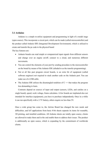 3.1 Arduino
Arduino is a simple to-utilize equipment and programming in light of a model stage
(open source). This incorporate a circuit port, which can be made (called microcontroller) and
the product called Ardunio IDE (Integrated Development Environment), which is utilized to
create and transfer the pc code to the physical board
The key features are:
 Ardunio boards can read simple or computerized input signals from different sensors
and change over an engine on/off, connect to a cloud, and numerous different
movements.
 You can control the elements of your port by sending procedure to the microcontroller
on the board by means of the Ardunio IDE (alluded to as the transfer programming).
 Not at all like past program circuit boards, is an extra bit of equipment (called
software engineer) not required to stack another code on the Ardunio port. You can
make use of a USB cable.
 The Arduino IDE utilizes the disentangled rendition of C ++ that makes the program
less demanding to learn.
Contrasts depend on sources of input and output (sensors, LEDs, and catches on a
single board), speed, work voltage, frame calculates. A few boards are implanted also not
intended for interface (equipment), you have to purchase independently. Once in a while
it can run specifically with a 3.7V battery, others require no less than 5V.
Once a wide group has come to, the Advino Board has changed the new needs and
difficulties, and IoT applications from basic 8-bit sheets separate its items for wearable,
3D printing, and installed conditions. All Arduino sheets are totally open source, clients
are allowed to make them and in the end enable them to address their issues. The product
is additionally an open source, which is expanding by the commitment of worldwide
clients.
 